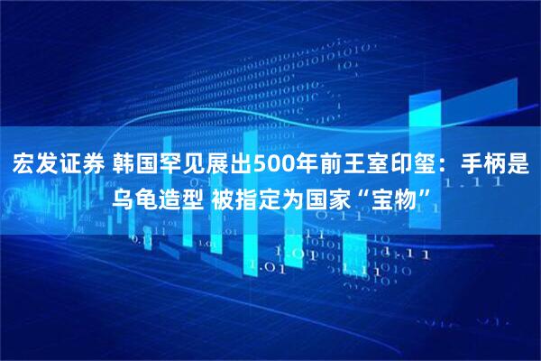 宏发证券 韩国罕见展出500年前王室印玺：手柄是乌龟造型 被指定为国家“宝物”