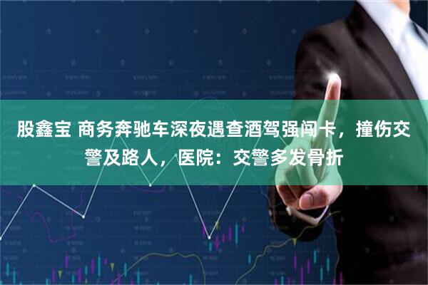 股鑫宝 商务奔驰车深夜遇查酒驾强闯卡，撞伤交警及路人，医院：交警多发骨折