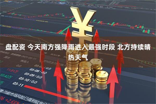 盘配资 今天南方强降雨进入最强时段 北方持续晴热天气