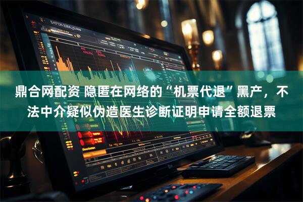 鼎合网配资 隐匿在网络的“机票代退”黑产，不法中介疑似伪造医生诊断证明申请全额退票