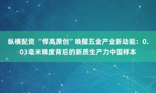 纵横配资 “悍高原创”唤醒五金产业新动能：0.03毫米精度背后的新质生产力中国样本
