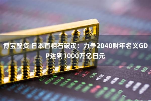 博宝配资 日本首相石破茂：力争2040财年名义GDP达到1000万亿日元