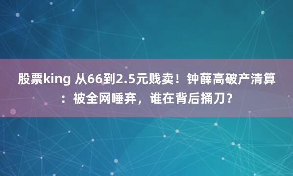 股票king 从66到2.5元贱卖！钟薛高破产清算：被全网唾弃，谁在背后捅刀？