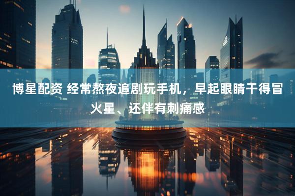 博星配资 经常熬夜追剧玩手机，早起眼睛干得冒火星、还伴有刺痛感