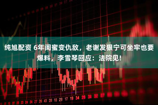 纯旭配资 6年闺蜜变仇敌，老谢发狠宁可坐牢也要爆料，李雪琴回应：法院见!