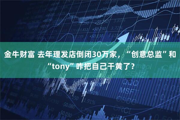 金牛财富 去年理发店倒闭30万家，“创意总监”和“tony”咋把自己干黄了？