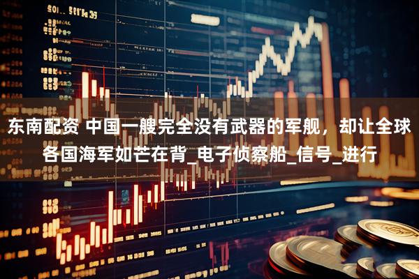 东南配资 中国一艘完全没有武器的军舰，却让全球各国海军如芒在背_电子侦察船_信号_进行