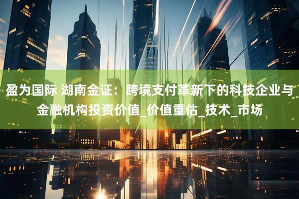 盈为国际 湖南金证：跨境支付革新下的科技企业与金融机构投资价值_价值重估_技术_市场