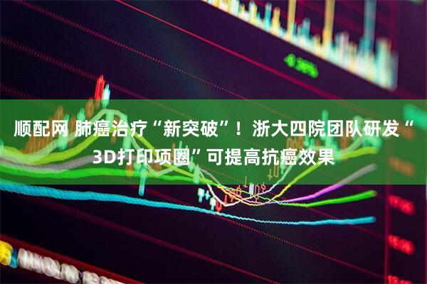 顺配网 肺癌治疗“新突破”！浙大四院团队研发“3D打印项圈”可提高抗癌效果