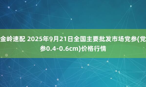 金岭速配 2025年9月21日全国主要批发市场党参(党参0.4-0.6cm)价格行情