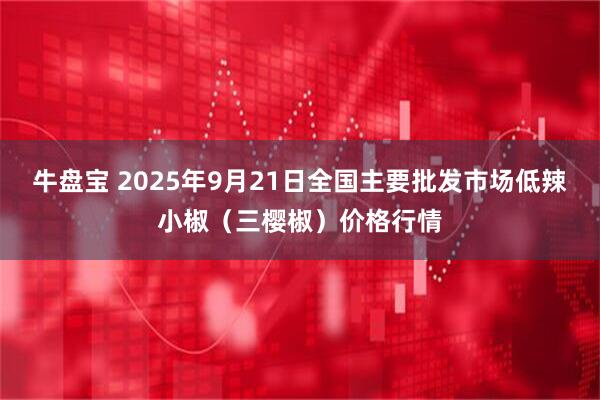 牛盘宝 2025年9月21日全国主要批发市场低辣小椒（三樱椒）价格行情