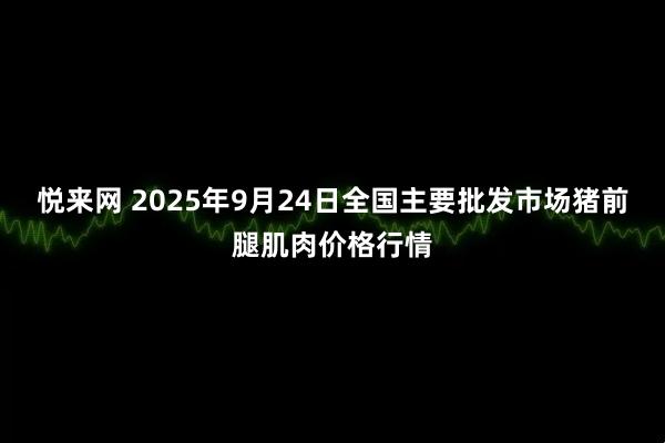 悦来网 2025年9月24日全国主要批发市场猪前腿肌肉价格行情