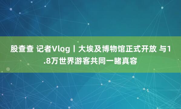 股查查 记者Vlog丨大埃及博物馆正式开放 与1.8万世界游客共同一睹真容