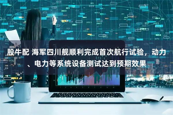 股牛配 海军四川舰顺利完成首次航行试验，动力、电力等系统设备测试达到预期效果
