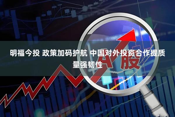明福今投 政策加码护航 中国对外投资合作提质量强韧性