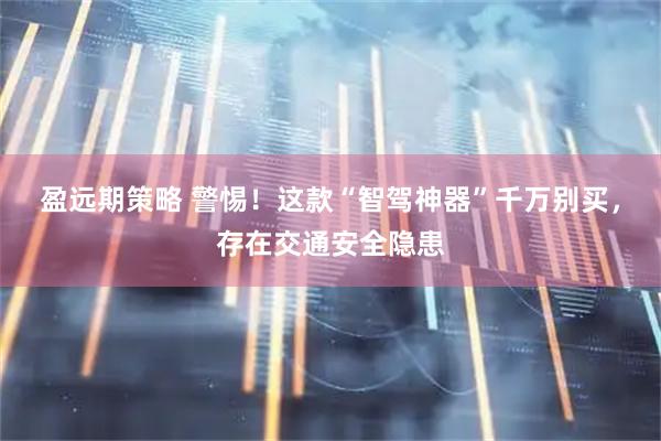 盈远期策略 警惕！这款“智驾神器”千万别买，存在交通安全隐患