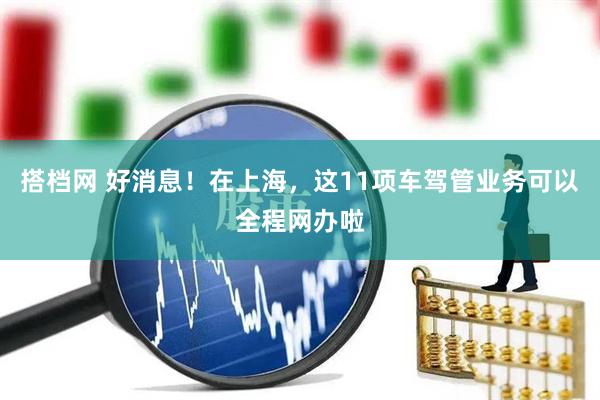 搭档网 好消息！在上海，这11项车驾管业务可以全程网办啦
