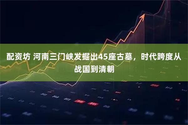 配资坊 河南三门峡发掘出45座古墓，时代跨度从战国到清朝