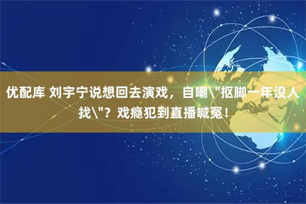 优配库 刘宇宁说想回去演戏，自嘲＂抠脚一年没人找＂？戏瘾犯到直播喊冤！