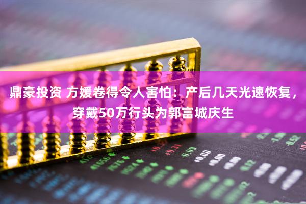 鼎豪投资 方媛卷得令人害怕：产后几天光速恢复，穿戴50万行头为郭富城庆生