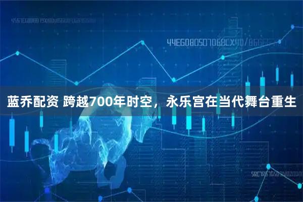 蓝乔配资 跨越700年时空，永乐宫在当代舞台重生