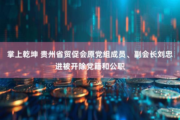 掌上乾坤 贵州省贸促会原党组成员、副会长刘忠进被开除党籍和公职