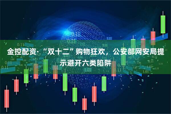 金控配资· “双十二”购物狂欢，公安部网安局提示避开六类陷阱