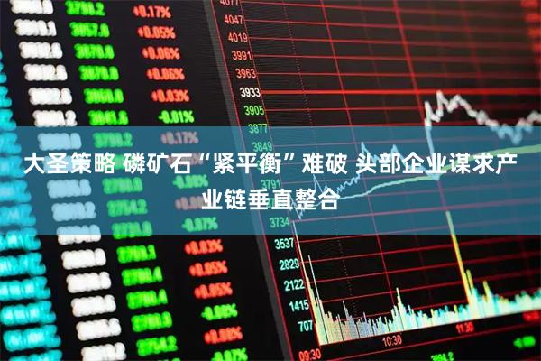 大圣策略 磷矿石“紧平衡”难破 头部企业谋求产业链垂直整合