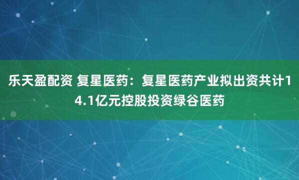 乐天盈配资 复星医药：复星医药产业拟出资共计14.1亿元控股投资绿谷医药