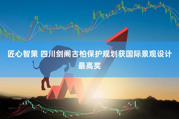 匠心智策 四川剑阁古柏保护规划获国际景观设计最高奖