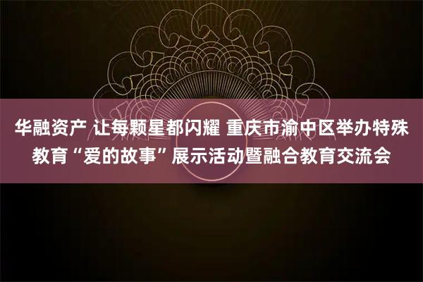 华融资产 让每颗星都闪耀 重庆市渝中区举办特殊教育“爱的故事”展示活动暨融合教育交流会