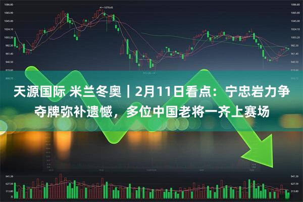 天源国际 米兰冬奥｜2月11日看点：宁忠岩力争夺牌弥补遗憾，多位中国老将一齐上赛场