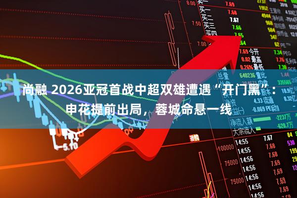 尚融 2026亚冠首战中超双雄遭遇“开门黑”：申花提前出局，蓉城命悬一线