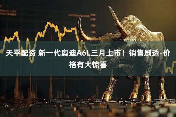 天平配资 新一代奥迪A6L三月上市！销售剧透-价格有大惊喜