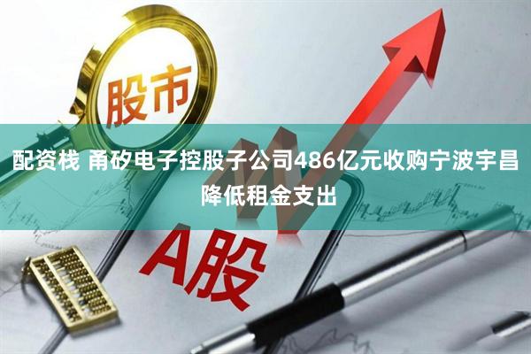 配资栈 甬矽电子控股子公司486亿元收购宁波宇昌 降低租金支出