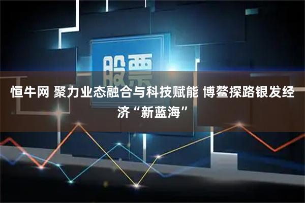 恒牛网 聚力业态融合与科技赋能 博鳌探路银发经济“新蓝海”