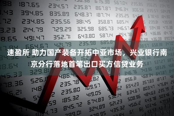 速盈所 助力国产装备开拓中亚市场，兴业银行南京分行落地首笔出口买方信贷业务